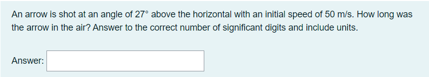 An arrow is shot at an angle of 27° above the horizontal with an initial speed of 50 m/s. How long was
the arrow in the air? Answer to the correct number of significant digits and include units.
Answer: