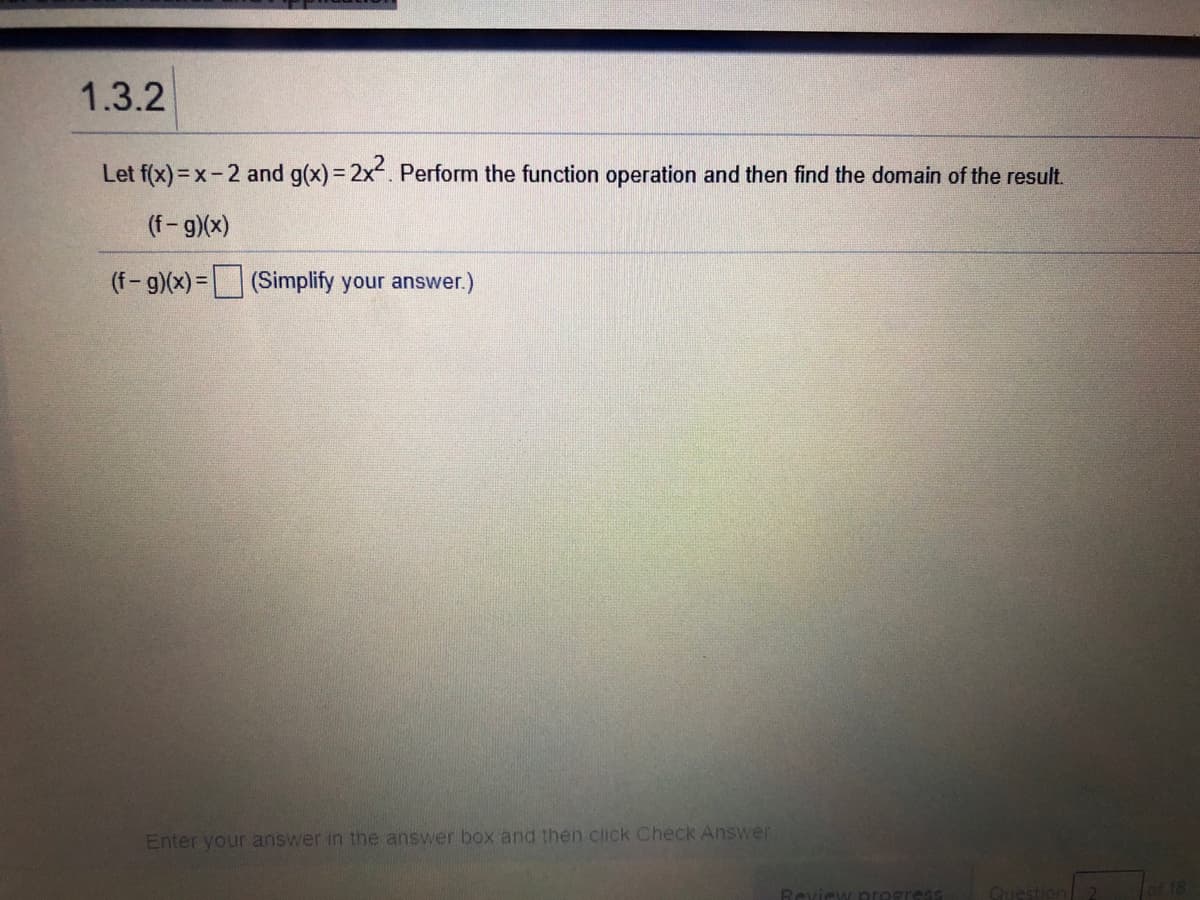 1.3.2
Let f(x)= x-2 and g(x)= 2x. Perform the function operation and then find the domain of the result.
(f-g)(x)
(f-g)(x) = (Simplify your answer.)
Enter your answer in the answer box and then click Check Answer
Fof 18
