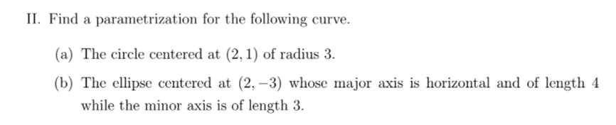 II. Find a parametrization for the following curve.
(a) The circle centered at (2, 1) of radius 3.
(b) The ellipse centered at (2, –3) whose major axis is horizontal and of length 4
while the minor axis is of length 3.
