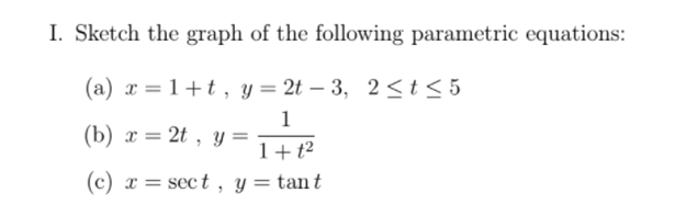 I. Sketch the graph of the following parametric equations:
(a) x = 1+t , y= 2t – 3, 2<t< 5
1
(b) x = 2t , y =
%3D
1+t²
(c) x = sect , y = tant
