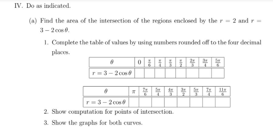 IV. Do as indicated.
(a) Find the area of the intersection of the regions enclosed by the r = 2 and r =
3 – 2 cos 0.
1. Complete the table of values by using numbers rounded off to the four decimal
places.
27
37
5x
3
4
6
r = 3 – 2 cos 0
5x
4
11x
37
57
3
4
r = 3 – 2 cos 0
2. Show computation for points of intersection.
3. Show the graphs for both curves.
与3
