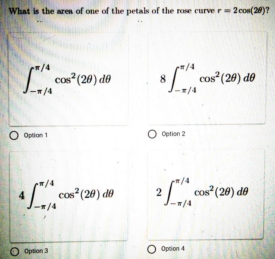 What is the area of one of the petals of the rose curve r =
2 cos(20)?
T/4
cos (20) de
8.
cos (20) de
-1/4
ーェ/4
Option 1
O Option 2
14
T/4
4
ーT/4
cos" (20) dó
2 cos"(20) de
CO
ーT/4
Option 3
O Option 4
