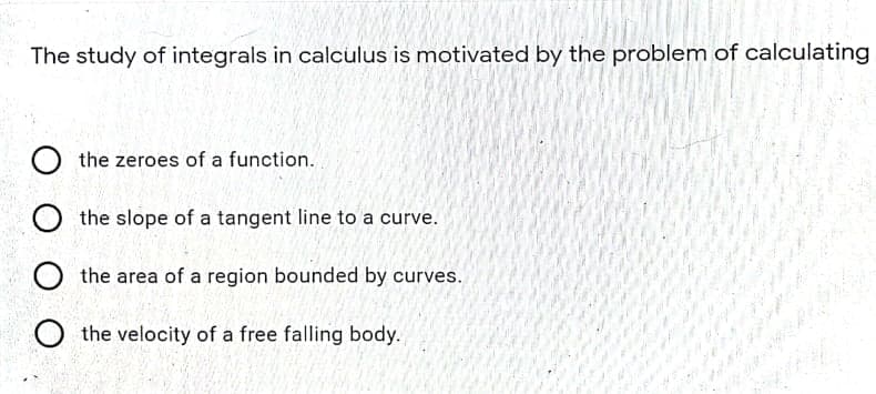 The study of integrals in calculus is motivated by the problem of calculating
the zeroes of a function.
O the slope of a tangent line to a curve.
O the area of a region bounded by curves.
the velocity of a free falling body.

