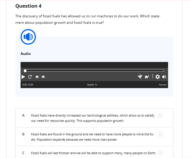 Question 4
The discovery of fossil fuels has allowed us to run machines to do our work. Which state-
ment about population growth and fossil fuels is true?
CO
Audio
0:00/0:39
A
B
C «»
с
Speed: 1x
| ✿•
Paused
Fossil fuels have directly increased our technological abilities, which allow us to satisfy
our need for resources quickly. This supports population growth.
Fossil fuels are found in the ground and we need to have more people to mine the fu-
els. Population expands because we need more man-power.
Fossil fuels will last forever and we will be able to support many, many people on Earth.