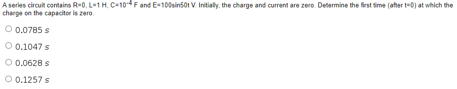 A series circuit contains R=0, L=1 H, C=10-4 F and E=100sin50t V. Initially, the charge and current are zero. Determine the first time (after t=0) at which the
charge on the capacitor is zero.
O 0.0785 s
O 0.1047 s
O 0.0628 s
O 0.1257 s
