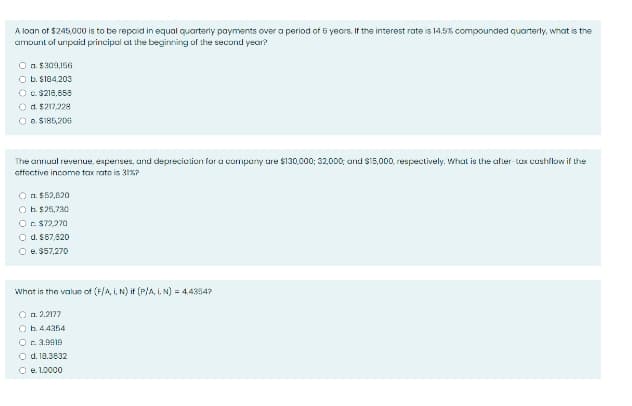 A loan of $245,000 is to be repaid in equal quarterly payments over a period of 5 years. If the interest rate is 14.5% compounded quarterly, what is the
amount of unpaid principal at the beginning of the second year?
O n. $309,156
O b. $104.203
O c. $218,858
O d. $217.228
O B. SI85,206
The annuul revernue, expenses, and deprecietion for a compeny ure S130,000; 32,000; and S15,000, respectively. What is the after-tux cushflow if the
sffective income tax rate is 31S?
O a. $52,820
O h. $25,730
Or $72.270
O d. $67.820
O e. S57,270
What is the value of (F/A, I, N) it (PlA, N) = 4.4354?
O n. 2.2177
O b.4.4354
Oc 3.9919
O d. 18.3632
O e. 1.0000
