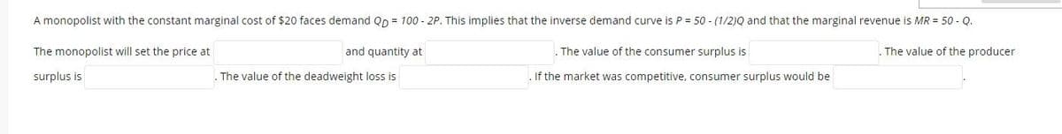 A monopolist with the constant marginal cost of $20 faces demand Qp = 100 - 2P. This implies that the inverse demand curve is P = 50 - (1/2)Q and that the marginal revenue is MR = 50 - Q.
The monopolist will set the price at
and quantity at
. The value of the consumer surplus is
. The value of the producer
surplus is
The value of the deadweight loss is
.If the market was competitive, consumer surplus would be
