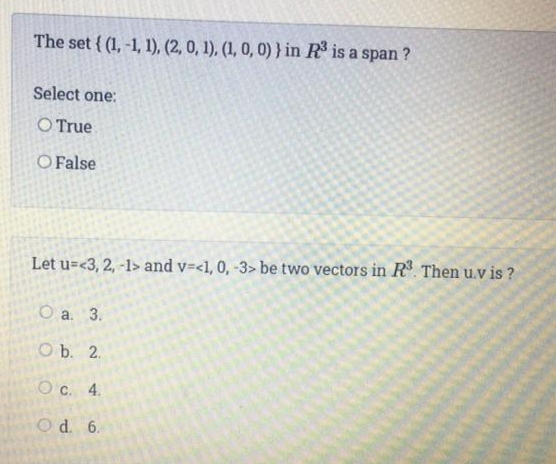 The set { (1, -1, 1), (2, 0, 1), (1, 0, 0)} in R is a span ?
Select one:
O True
O False
Let u=<3, 2, -1> and v=<1, 0, -3> be two vectors in R. Then u.v is ?
Оа. 3.
O b. 2.
O c. 4.
Od. 6.
