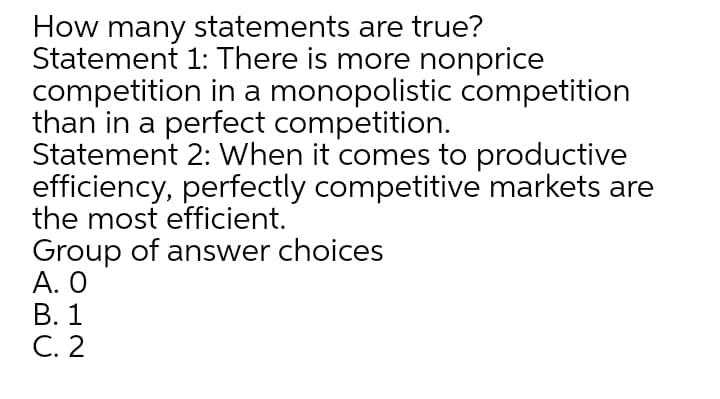 How many statements are true?
Statement 1: There is more nonprice
competition in a monopolistic competition
than in a perfect competition.
Statement 2: When it comes to productive
efficiency, perfectly competitive markets are
the most efficient.
Group of answer choices
А. О
В. 1
C. 2
