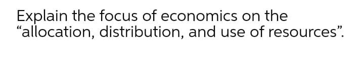 Explain the focus of economics on the
"allocation, distribution, and use of resources".
