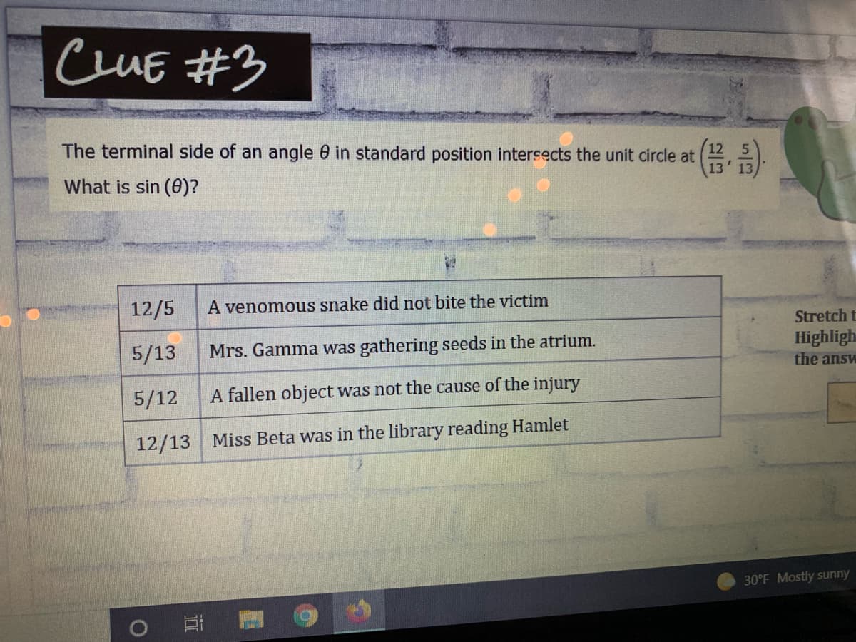 CuE #3
The terminal side of an angle 0 in standard position intersects the unit circle at
13
What is sin (0)?
12/5
A venomous snake did not bite the victim
Stretch t
Highligh
5/13
Mrs. Gamma was gathering seeds in the atrium.
the answ
5/12
A fallen object was not the cause of the injury
12/13 Miss Beta was in the library reading Hamlet
30°F Mostly sunny
