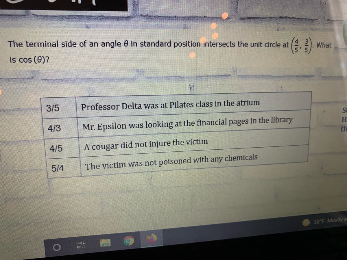 The terminal side of an angle 0 in standard position intersects the unit circle at
What
is cos (0)?
3/5
Professor Delta was at Pilates class in the atrium
St
4/3
Mr. Epsilon was looking at the financial pages in the library
H.
th
4/5
A cougar did not injure the victim
5/4
The victim was not poisoned with any chemicals
30°F Mostly
