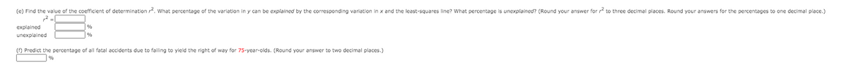 (e) Find the value of the coefficient of determination . What percentage of the variation in y can be explained by the corresponding variation in x and the least-squares line? What percentage is unexplained? (Round your answer for r to three decimal places. Round your answers for the percentages to one decimal place.)
explained
unexplained
(f) Predict the percentage of all fatal accidents due to failing to yield the right of way for 75-year-olds. (Round your answer to two decimal places.)
%
