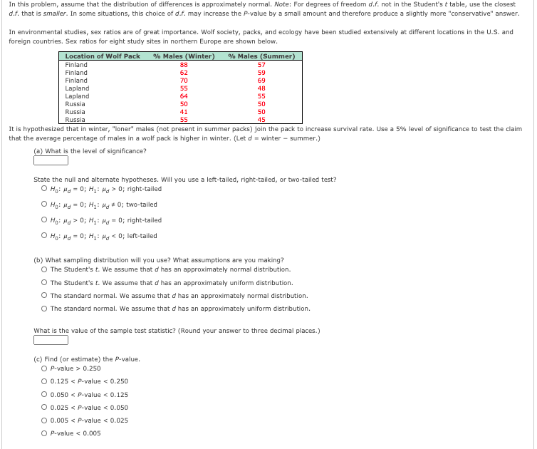 In this problem, assume that the distribution of differences is approximately normal. Note: For degrees of freedom d.f. not in the Student's t table, use the closest
d.f. that is smaller. In some situations, this choice of d.f. may increase the P-value by a small amount and therefore produce a slightly more "conservative" answer.
In environmental studies, sex ratios are of great importance. Wolf society, packs, and ecology have been studied extensively at different locations in the U.S. and
foreign countries. Sex ratios for eight study sites in northern Europe are shown below.
Location of Wolf Pack
% Males (Winter)
% Males (Summer)
57
Finland
88
Finland
62
59
Finland
70
69
Lapland
Lapland
Russia
55
48
64
55
50
50
Russia
41
50
Russia
55
45
It is hypothesized that in winter, "loner" males (not present in summer packs) join the pack to increase survival rate. Use a 5% level of significance to test the claim
that the average percentage of males in a wolf pack is higher in winter. (Let d = winter - summer.)
(a) What is the level of significance?
State the null and alternate hypotheses. Will you use a left-tailed, right-tailed, or two-tailed test?
O Ho: Ha = 0; H: Ha > 0; right-tailed
O Ho: Ha = 0; H: Hg 0; two-tailed
O Ho: Ha > 0; H: Ha = 0; right-tailed
O Hạ: Ha = 0; H: Mg < 0; left-tailed
(b) What sampling distribution will you use? What assumptions are you making?
The Student's t. We assume that d has an approximately normal distribution.
O The Student's t. We assume that d has an approximately uniform distribution.
O The standard normal. We assume that d has an approximately normal distribution.
O The standard normal. We assume that d has an approximately uniform distribution.
What is the value of the sample test statistic? (Round your answer to three decimal places.)
(c) Find (or estimate) the P-value.
O P-value > 0.250
O 0.125 < P-value < 0.250
O 0.050 < P-value < 0.125
O 0.025 < P-value < 0.050
O 0.005 < P-value < 0.025
O P-value < 0.005
