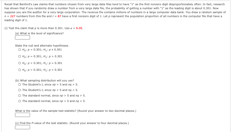 Recall that Benford's Law claims that numbers chosen from very large data files tend to have "1" as the first nonzero digit disproportionately often. In fact, research
has shown that if you randomly draw a number from a very large data file, the probability of getting a number with "1" as the leading digit is about 0.301. Now
suppose you are the auditor for a very large corporation. The revenue file contains millions of numbers in a large computer data bank. You draw a random sample of
n = 227 numbers from this file andr = 87 have a first nonzero digit of 1. Let p represent the population proportion of all numbers in the computer file that have a
leading digit of 1.
(1) Test the claim that p is more than 0.301. Use a = 0.05.
(a) What is the level of significance?
State the null and alternate hypotheses.
O Họ: p = 0.301; H: p 0.301
O Ho: P = 0.301; H: p > 0.301
O Ho: P> 0.301; H: p = 0.301
O Ho: P = 0.301; H: p< 0.301
(b) What sampling distribution will you use?
O The Student's t, since np > 5 and ng > 5.
The Student's t, since np < 5 and ng < 5.
O The standard normal, since np > 5 and ng > 5.
O The standard normal, since np < 5 and ng < 5.
What is the value of the sample test statistic? (Round your answer to two decimal places.)
(c) Find the P-value of the test statistic. (Round your answer to four decimal places.)
