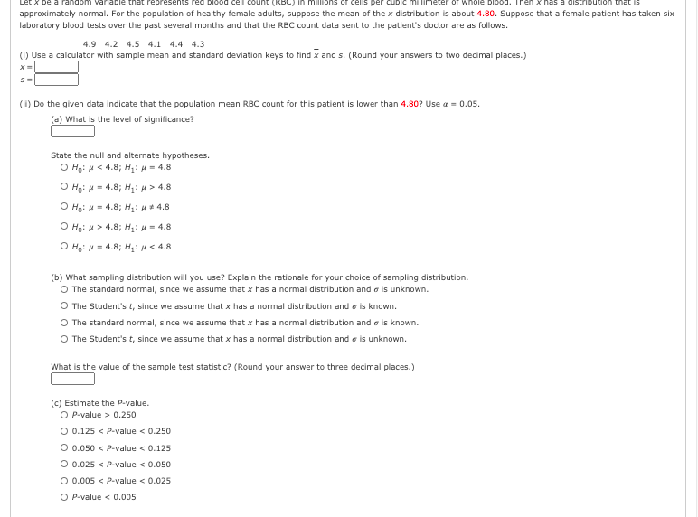 be a random variable that repr
approximately normal. For the population of healthy female adults, suppose the mean of the x distribution is about 4.80. Suppose that a female patient has taken six
laboratory blood tests over the past several months and that the RBC count data sent to the patient's doctor are as follows.
count (KBC) in millions or
cubic millimeter or whole blood. Then
Ibution that is
4.9 4.2 4.5 4.1 4.4 4.3
(1) Use a calculator with sample mean and standard deviation keys to find x and s. (Round your answers to two decimal places.)
(1I) Do the given data indicate that the population mean RBC count for this patient is lower than 4.80? Use a = 0.05.
(a) What is the level of significance?
State the null and alternate hypotheses.
O Ho: H < 4.8; H:= 4.8
O Hg: H = 4.8; H: H > 4.8
O Họ: H = 4.8; Hị: µ * 4.8
Ο Hg: μ> 4.8; Η: μ = 4.8
Ο H: μ 4.8; Η: μ < 4.
(b) What sampling distribution will you use? Explain the rationale for your choice of sampling distribution.
O The standard normal, since we assume that x has a normal distribution and a is unknown.
O The Student's t, since we assume that x has a normal distribution and a is known.
O The standard normal, since we assume that x has a normal distribution and a is known.
O The Student's t, since we assume that x has a normal distribution and o is unknown.
What is the value of the sample test statistic? (Round your answer to three decimal places.)
(c) Estimate the P-value.
O P-value > 0.250
O 0.125 < P-value < 0.250
O 0.050 < P-value < 0.125
O 0.025 < P-value < 0.050
O 0.005 < P-value < 0.025
O P-value < 0.005
