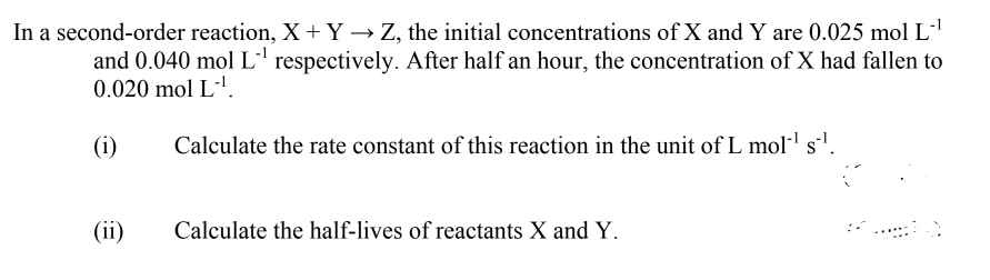 In a second-order reaction, X +Y → Z, the initial concentrations of X and Y are 0.025 mol L'
and 0.040 mol L' respectively. After half an hour, the concentration of X had fallen to
0.020 mol L-'.
(i)
Calculate the rate constant of this reaction in the unit of L mol- s'.
(ii)
Calculate the half-lives of reactants X and Y.
