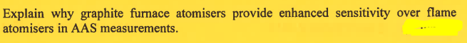 Explain why graphite furnace atomisers provide enhanced sensitivity over flame
atomisers in AAS measurements.