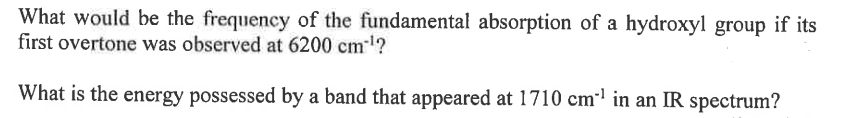 What would be the frequency of the fundamental absorption of a hydroxyl group if its
first overtone was observed at 6200 cm³¹?
What is the energy possessed by a band that appeared at 1710 cm¹ in an IR spectrum?