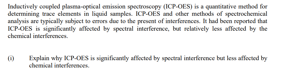 Inductively coupled plasma-optical emission spectroscopy (ICP-OES) is a quantitative method for
determining trace elements in liquid samples. ICP-OES and other methods of spectrochemical
analysis are typically subject to errors due to the present of interferences. It had been reported that
ICP-OES is significantly affected by spectral interference, but relatively less affected by the
chemical interferences.
(i)
Explain why ICP-OES is significantly affected by spectral interference but less affected by
chemical interferences.