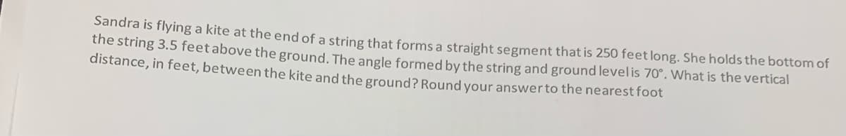 Sandra is flying a kite at the end of a string that forms a straight segment that is 250 feet long. She holds the bottom of
the string 3.5 feet above the ground. The angle formed by the string and ground levelis 70°. What is the vertical
distance, in feet, between the kite and the ground? Round your answerto the nearestfoot
