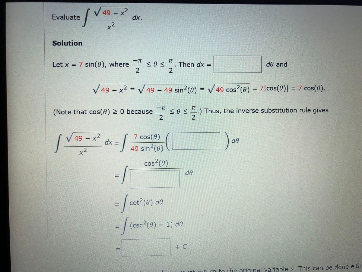 49 – x2
-x²
Evaluate
"xp
Solution
-TT
Sos.
Then dx =
2
Let x = 7 sin(0), where
de and
V 49 – x2 = V49 49 sin?(0) = V 49 cos?(0) = 7|cos(0)| = 7 cos(0).
%D
%D
(Note that cos(0) 2 0 because <0 s ".) Thus, the inverse substitution rule gives
2
2
7 cos(0)
49 sin2(0)
V 49 – x2
dx =
de
cos?(0)
de
cot2(0) de
-/(csc"(0) - 1) de
+ C.
muct roturn to the original variable x. This can be done eith
