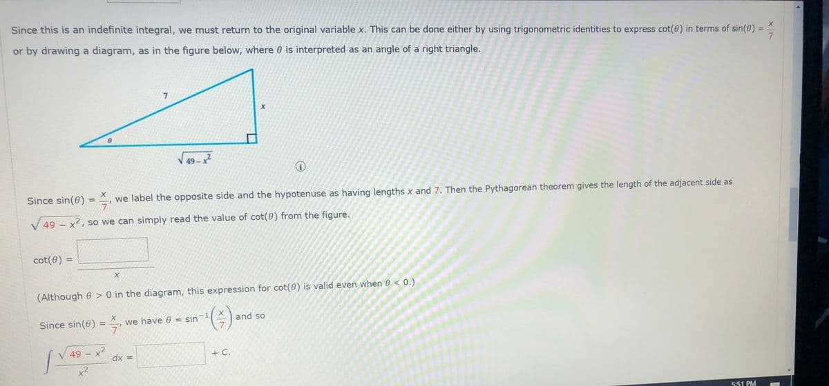 Since this is an indefinite integral, we must return to the original variable x. This can be done either by using trigonometric identities to express cot(0) in terms of sin(0)
or by drawing a diagram, as in the figure below, where 0 is interpreted as an angle of a right triangle.
7
V 49 - x2
Since sin(0)
we label the opposite side and the hypotenuse as having lengths x and 7. Then the Pythagorean theorem gives the length of the adjacent side as
%3D
V 49 – x2, so we can simply read the value of cot(0) from the figure.
cot(0)
%3!
(Although 0 > 0 in the diagram, this expression for cot(0) is valid even when 0 < 0.)
Since sin(0)
we have 0 = sin
and so
49 - x2
dx =
+ C.
5:51 PM
