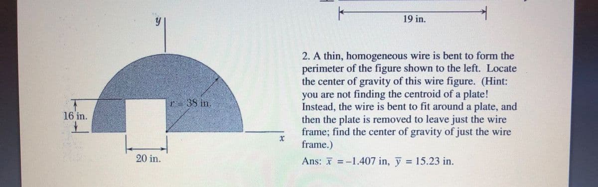 19 in.
2. A thin, homogeneous wire is bent to form the
perimeter of the figure shown to the left. Locate
the center of gravity of this wire figure. (Hint:
you are not finding the centroid of a plate!
Instead, the wire is bent to fit around a plate, and
then the plate is removed to leave just the wire
frame; find the center of gravity of just the wire
frame.)
r = 38 in.
16 in.
20 in.
Ans: I = -1.407 in, y = 15.23 in.
