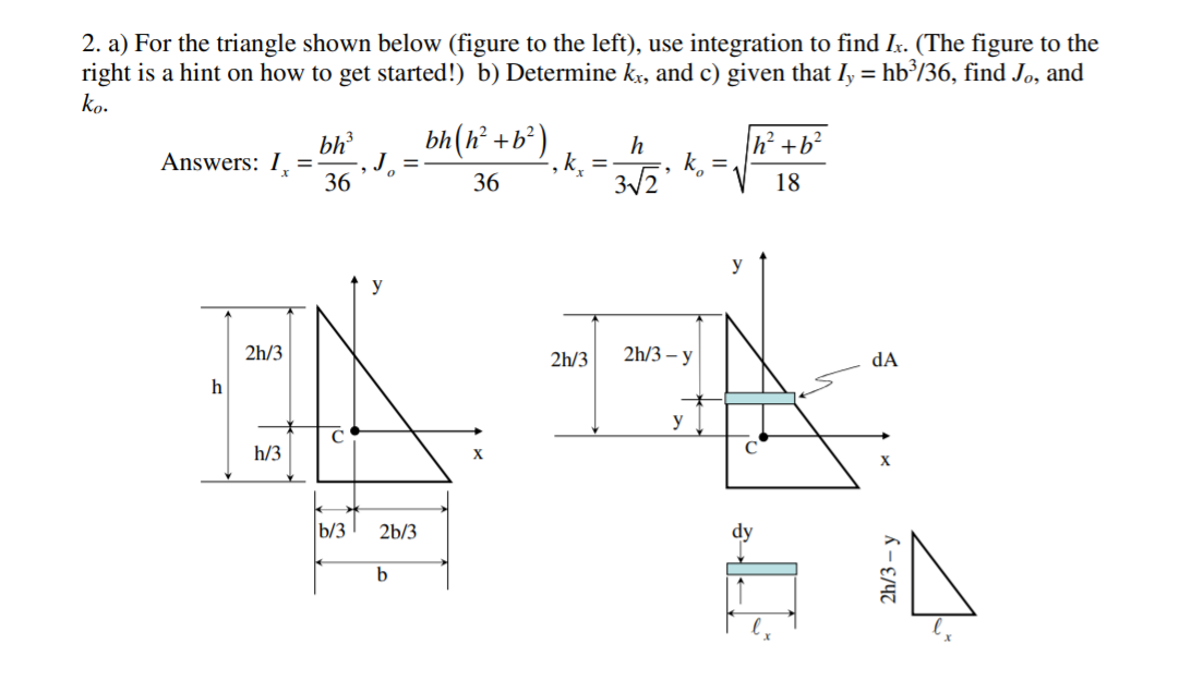 2. a) For the triangle shown below (figure to the left), use integration to find Ix. (The figure to the
right is a hint on how to get started!) b) Determine kx, and c) given that Iy = hb³/36, find Jo, and
ko.
bh(h² +b³)
J =
|h² +b²
bh
Answers: I,
36
h
, k.
3/2
%3D
%3D
36
18
y
y
2h/3
2h/3
2h/3 – y
dA
h
y
h/3
b/3
2b/3
dy
2h/3 — у
