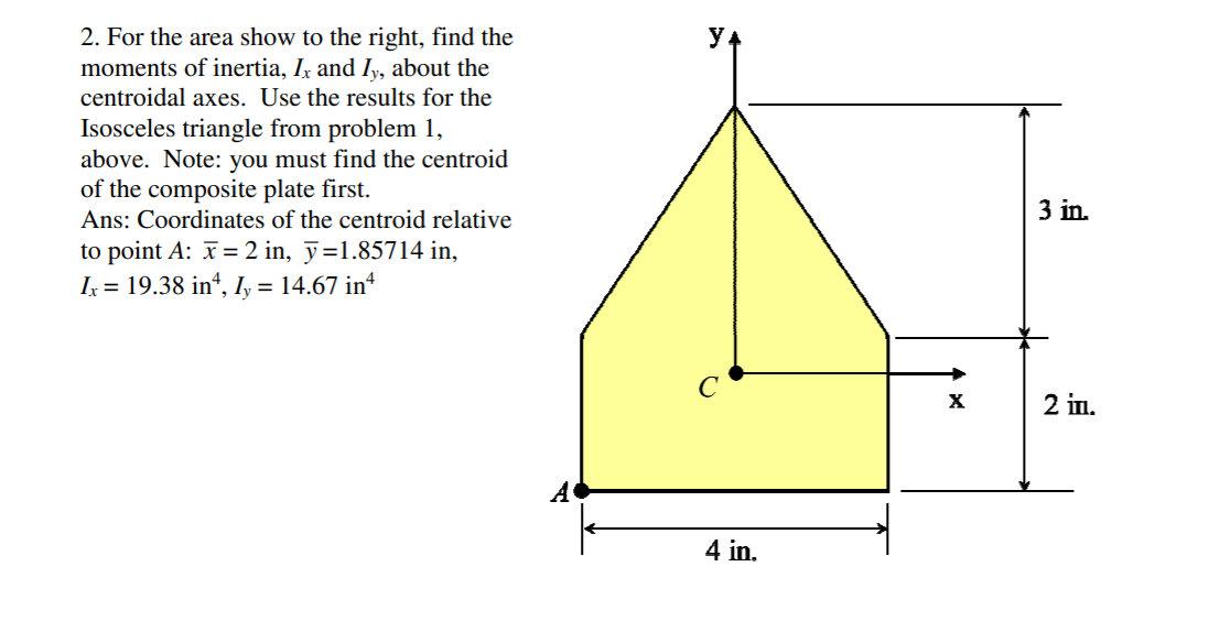 2. For the area show to the right, find the
moments of inertia, Ix and Iy, about the
centroidal axes. Use the results for the
Isosceles triangle from problem 1,
above. Note: you must find the centroid
of the composite plate first.
Ans: Coordinates of the centroid relative
3 in.
to point A: = 2 in, ỹ=1.85714 in,
I = 19.38 in“, Iy = 14.67 in*
C
2 iп.
4 in.
