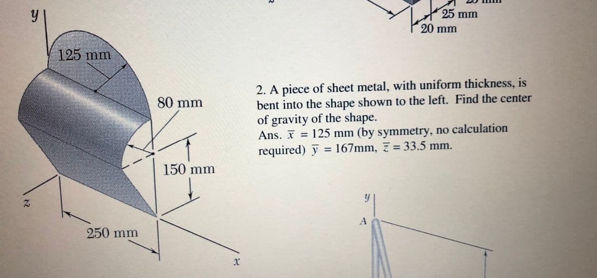 25 mm
20 mm
125 mm
2. A piece of sheet metal, with uniform thickness, is
bent into the shape shown to the left. Find the center
of gravity of the shape.
Ans. I = 125 mm (by symmetry, no calculation
required) y = 167mm, 7 = 33.5 mm.
80 mm
150 mm
A
250 mm
