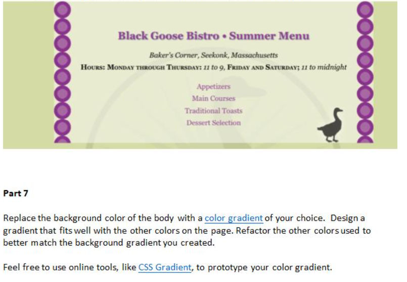 Black Goose Bistro • Summer Menu
Baker's Corner, Seekonk, Massachusetts
HoURs: MONDAY THROUGH THURSDAY: u to 9, FRIDAY AND SATURDAY; 11 to midnight
Appetizers
Main Courses
Traditional Toasts
Dessert Selection
Part 7
Replace the background color of the body with a color gradient of your choice. Design a
gradient that fits well with the other colors on the page. Refactor the other colors used to
better match the background gradient you created.
Feel free to use online tools, like CSS Gradient, to prototype your color gradient.
