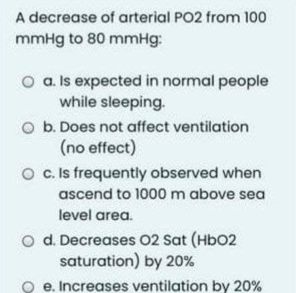 A decrease of arterial PO2 from 100
mmHg to 80 mmHg:
O a. Is expected in normal people
while sleeping.
b. Does not affect ventilation
(no effect)
O c. Is frequently observed when
ascend to 1000 m above sea
level area.
O d. Decreases 02 Sat (HbO2
saturation) by 20%
e. Increases ventilation by 20%
