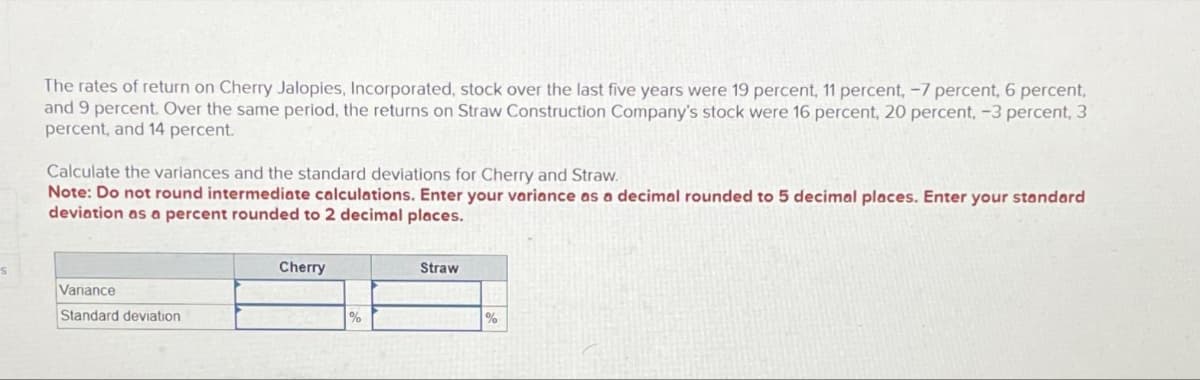 s
The rates of return on Cherry Jalopies, Incorporated, stock over the last five years were 19 percent, 11 percent, -7 percent, 6 percent,
and 9 percent. Over the same period, the returns on Straw Construction Company's stock were 16 percent, 20 percent, -3 percent, 3
percent, and 14 percent.
Calculate the variances and the standard deviations for Cherry and Straw.
Note: Do not round intermediate calculations. Enter your variance as a decimal rounded to 5 decimal places. Enter your standard
deviation as a percent rounded to 2 decimal places.
Variance
Standard deviation
Cherry
%
Straw