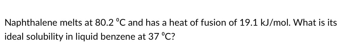 Naphthalene melts at 80.2 °C and has a heat of fusion of 19.1 kJ/mol. What is its
ideal solubility in liquid benzene at 37 °C?