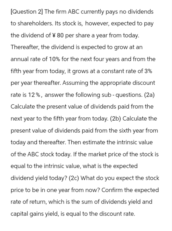 [Question 2] The firm ABC currently pays no dividends
to shareholders. Its stock is, however, expected to pay
the dividend of ¥ 80 per share a year from today.
Thereafter, the dividend is expected to grow at an
annual rate of 10% for the next four years and from the
fifth year from today, it grows at a constant rate of 3%
per year thereafter. Assuming the appropriate discount
rate is 12%, answer the following sub- questions. (2a)
Calculate the present value of dividends paid from the
next year to the fifth year from today. (2b) Calculate the
present value of dividends paid from the sixth year from
today and thereafter. Then estimate the intrinsic value
of the ABC stock today. If the market price of the stock is
equal to the intrinsic value, what is the expected
dividend yield today? (2c) What do you expect the stock
price to be in one year from now? Confirm the expected
rate of return, which is the sum of dividends yield and
capital gains yield, is equal to the discount rate.