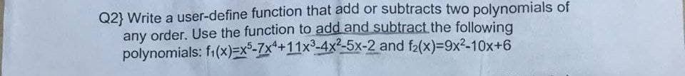 Q2} Write a user-define function that add or subtracts two polynomials of
any order. Use the function to add and subtract the following
f₁(x)=x5-7x4+11x³-4x²-5x-2 and f₂(x)=9x²-10x+6
polynomials: