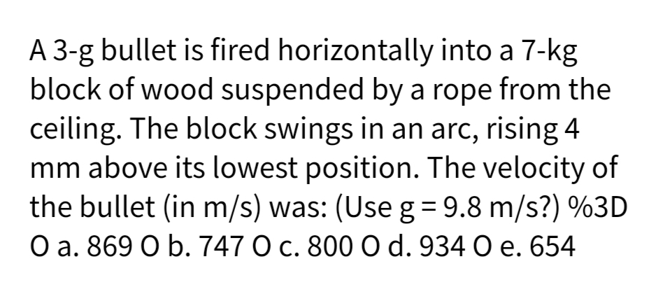 A 3-g bullet is fired horizontally into a 7-kg
block of wood suspended by a rope from the
ceiling. The block swings in an arc, rising 4
mm above its lowest position. The velocity of
the bullet (in m/s) was: (Use g = 9.8 m/s?) %3D
O a. 869 O b. 747 O c. 800 O d. 934 O e. 654
