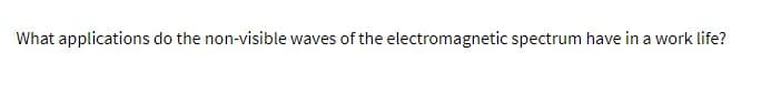 What applications do the non-visible waves of the electromagnetic spectrum have in a work life?
