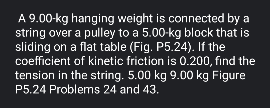 A 9.00-kg hanging weight is connected by a
string over a pulley to a 5.00-kg block that is
sliding on a flat table (Fig. P5.24). If the
coefficient of kinetic friction is 0.200, find the
tension in the string. 5.00 kg 9.00 kg Figure
P5.24 Problems 24 and 43.
