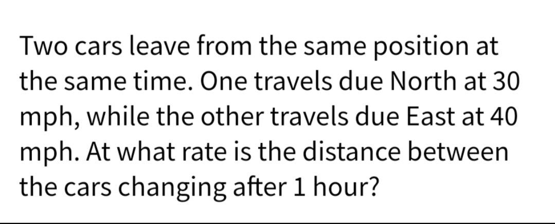 Two cars leave from the same position at
the same time. One travels due North at 30
mph, while the other travels due East at 40
mph. At what rate is the distance between
the cars changing after 1 hour?
