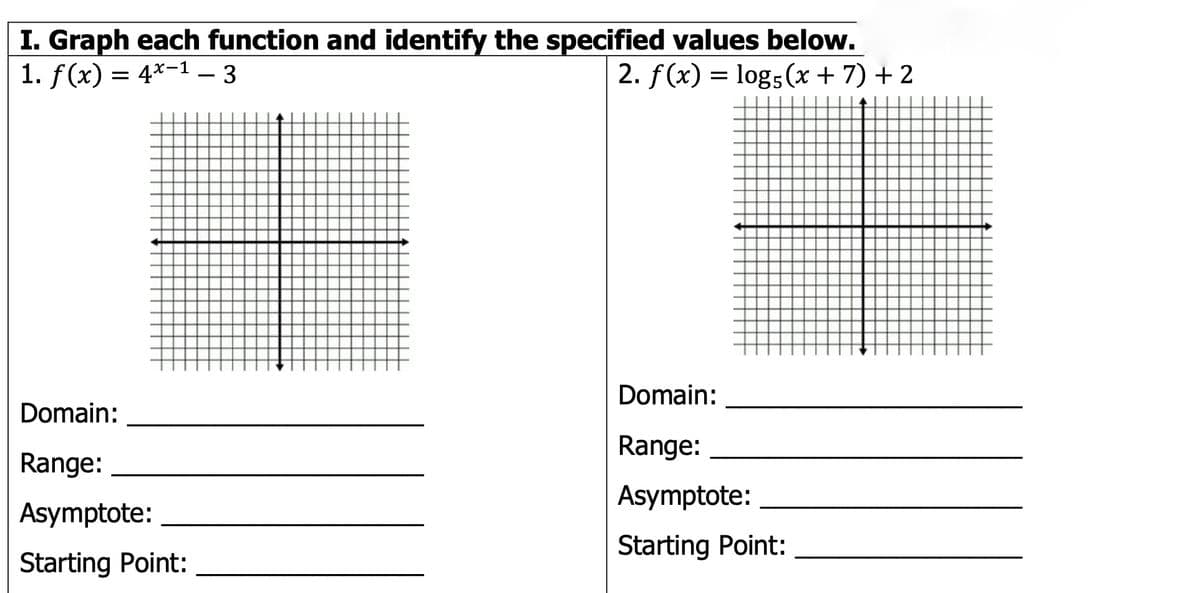 I. Graph each function and identify the specified values below.
1. f(x) = 4*-1 – 3
%3D
2. f(x) = log5(x + 7) + 2
Domain:
Domain:
Range:
Range:
Asymptote:
Asymptote:
Starting Point:
Starting Point:
