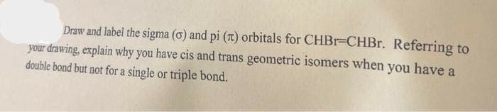 Draw and label the sigma (0) and pi (л) orbitals for CHBr=CHBr. Referring to
your drawing, explain why you have cis and trans geometric isomers when you have a
double bond but not for a single or triple bond.