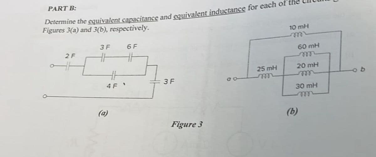 PART B:
Determine the equivalent capacitance and equivalent inductance for each of
Figures 3(a) and 3(b), respectively.
2 F
3 F
HH
6 F
(a)
3 F
25 mH
m
4 F
Figure 3
10 mH
m
(b)
60 mH
20 mH
m
30 mH
m