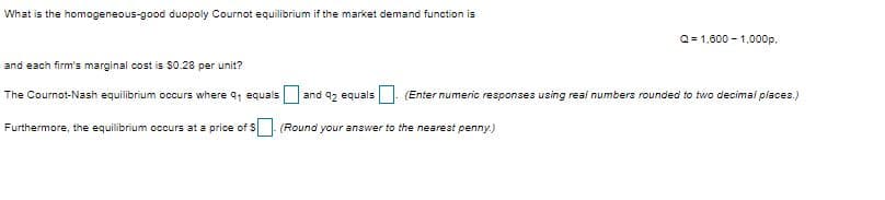 What is the homogeneous-good duopoly Cournot equilibrium if the market demand function is
Q= 1,800 - 1,000p.
and each firm's marginal cost is $0.28 per unit?
The Cournot-Nash equilibrium occurs where q, equals
and 92 equals (Enter numenic responses using real numbers rounded to two decimai places.)
Furthermore, the equilibrium occurs at a price of $
(Round your answer to the nearest penny.)
