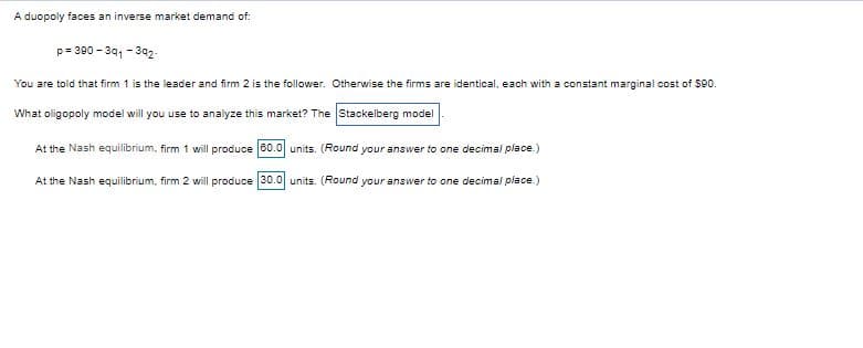 A duopoly faces an inverse market demand of:
p= 390 - 341 - 392.
You are told that firm 1 is the leader and firm 2 is the follower. Otherwise the firms are identical, each with a constant marginal cost of $90.
What oligopoly model will you use to analyze this market? The Stackelberg model
At the Nash equilibrium, firm 1 will produce 60.0 units. (Round your answer to one decimal place.)
At the Nash equilibrium, firm 2 will produce 30.0 units. (Round your answer to one decimal place.)
