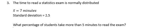 3. The time to read a statistics exam is normally distributed
I = 7 minutes
Standard deviation = 2.5
What percentage of students take more than 5 minutes to read the exam?
