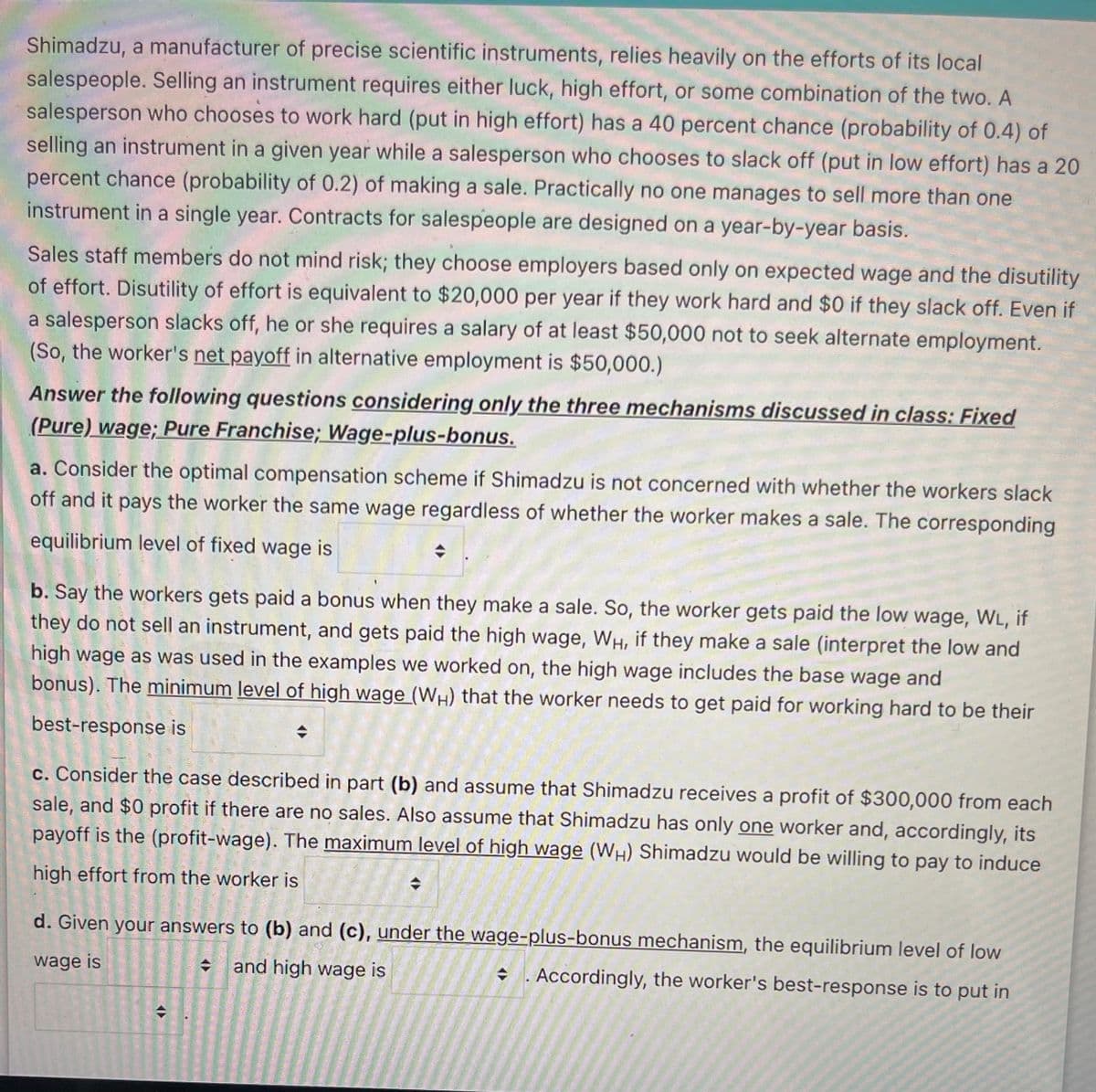 Shimadzu, a manufacturer of precise scientific instruments, relies heavily on the efforts of its local
salespeople. Selling an instrument requires either luck, high effort, or some combination of the two. A
salesperson who chooses to work hard (put in high effort) has a 40 percent chance (probability of 0.4) of
selling an instrument in a given year while a salesperson who chooses to slack off (put in low effort) has a 20
percent chance (probability of 0.2) of making a sale. Practically no one manages to sell more than one
instrument in a single year. Contracts for salespeople are designed on a year-by-year basis.
Sales staff members do not mind risk; they choose employers based only on expected wage and the disutility
of effort. Disutility of effort is equivalent to $20,000 per year if they work hard and $0 if they slack off. Even if
a salesperson slacks off, he or she requires a salary of at least $50,000 not to seek alternate employment.
(So, the worker's net payoff in alternative employment is $50,000.)
Answer the following questions considering only the three mechanisms discussed in class: Fixed
(Pure) wage; Pure Franchise; Wage-plus-bonus.
a. Consider the optimal compensation scheme if Shimadzu is not concerned with whether the workers slack
off and it pays the worker the same wage regardless of whether the worker makes a sale. The corresponding
equilibrium level of fixed wage is
b. Say the workers gets paid a bonus when they make a sale. So, the worker gets paid the low wage, WL, if
they do not sell an instrument, and gets paid the high wage, WH, if they make a sale (interpret the low and
high wage as was used in the examples we worked on, the high wage includes the base wage and
bonus). The minimum level of high wage (WH) that the worker needs to get paid for working hard to be their
best-response is
c. Consider the case described in part (b) and assume that Shimadzu receives a profit of $300,000 from each
sale, and $0 profit if there are no sales. Also assume that Shimadzu has only one worker and, accordingly, its
payoff is the (profit-wage). The maximum level of high wage (WH) Shimadzu would be willing to pay to induce
high effort from the worker is
d. Given your answers to (b) and (c), under the wage-plus-bonus mechanism, the equilibrium level of low
wage is
and high wage is
+ '. Accordingly, the worker's best-response is to put in
