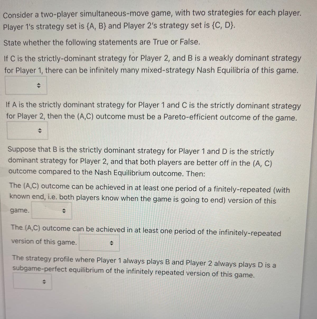 Consider a two-player simultaneous-move game, with two strategies for each player.
Player 1's strategy set is {A, B} and Player 2's strategy set is {C, D}.
State whether the following statements are True or False.
If C is the strictly-dominant strategy for Player 2, and B is a weakly dominant strategy
for Player 1, there can be infinitely many mixed-strategy Nash Equilibria of this game.
If A is the strictly dominant strategy for Player 1 and C is the strictly dominant strategy
for Player 2, then the (A,C) outcome must be a Pareto-efficient outcome of the game.
Suppose that B is the strictly dominant strategy for Player 1 and D is the strictly
dominant strategy for Player 2, and that both players are better off in the (A, C)
outcome compared to the Nash Equilibrium outcome. Then:
The (A,C) outcome can be achieved in at least one period of a finitely-repeated (with
known end, i.e. both players know when the game is going to end) version of this
game.
The (A,C) outcome can be achieved in at least one period of the infinitely-repeated
version of this game.
The strategy profile where Player 1 always plays B and Player 2 always plays D is a
subgame-perfect equilibrium of the infinitely repeated version of this game.

