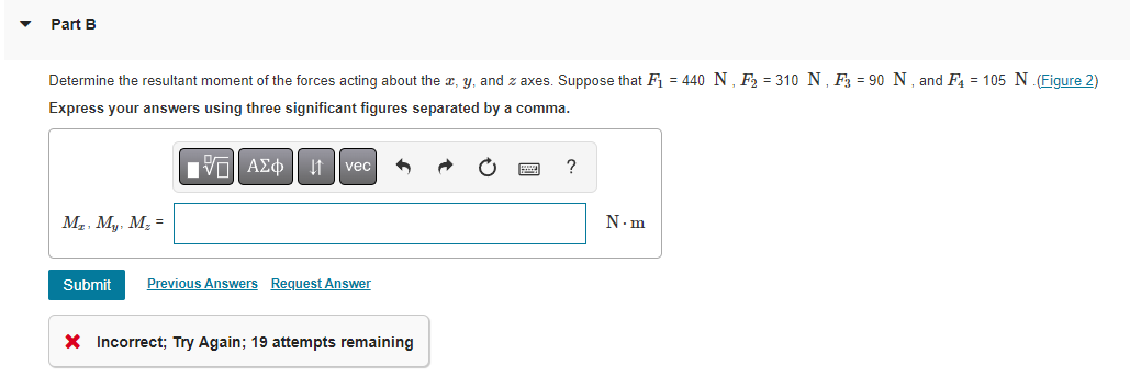 Part B
Determine the resultant moment of the forces acting about the x, y, and z axes. Suppose that F₁ = 440 N, F₂ = 310 N, F3 = 90 N, and F4 = 105 N.(Figure 2)
Express your answers using three significant figures separated by a comma.
15. ΑΣΦ 41 | vec
?
M₂, My, M₂ =
N.m
Submit Previous Answers Request Answer
X Incorrect; Try Again; 19 attempts remaining
